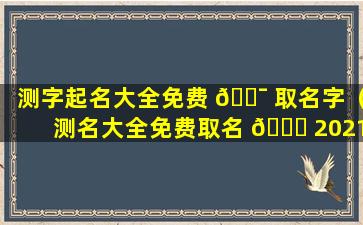 测字起名大全免费 🐯 取名字（测名大全免费取名 🐅 2021年）